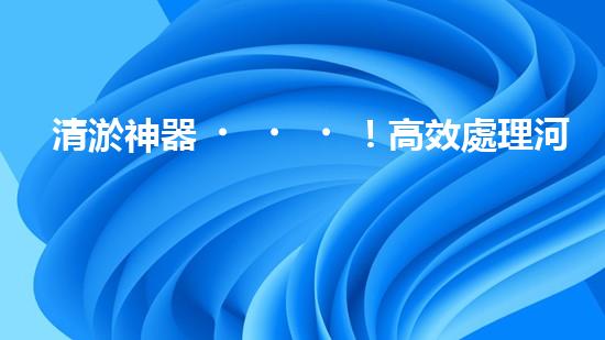 清淤神器！高效處理河道泥漿，告別淤積困擾，保護水環(huán)境！